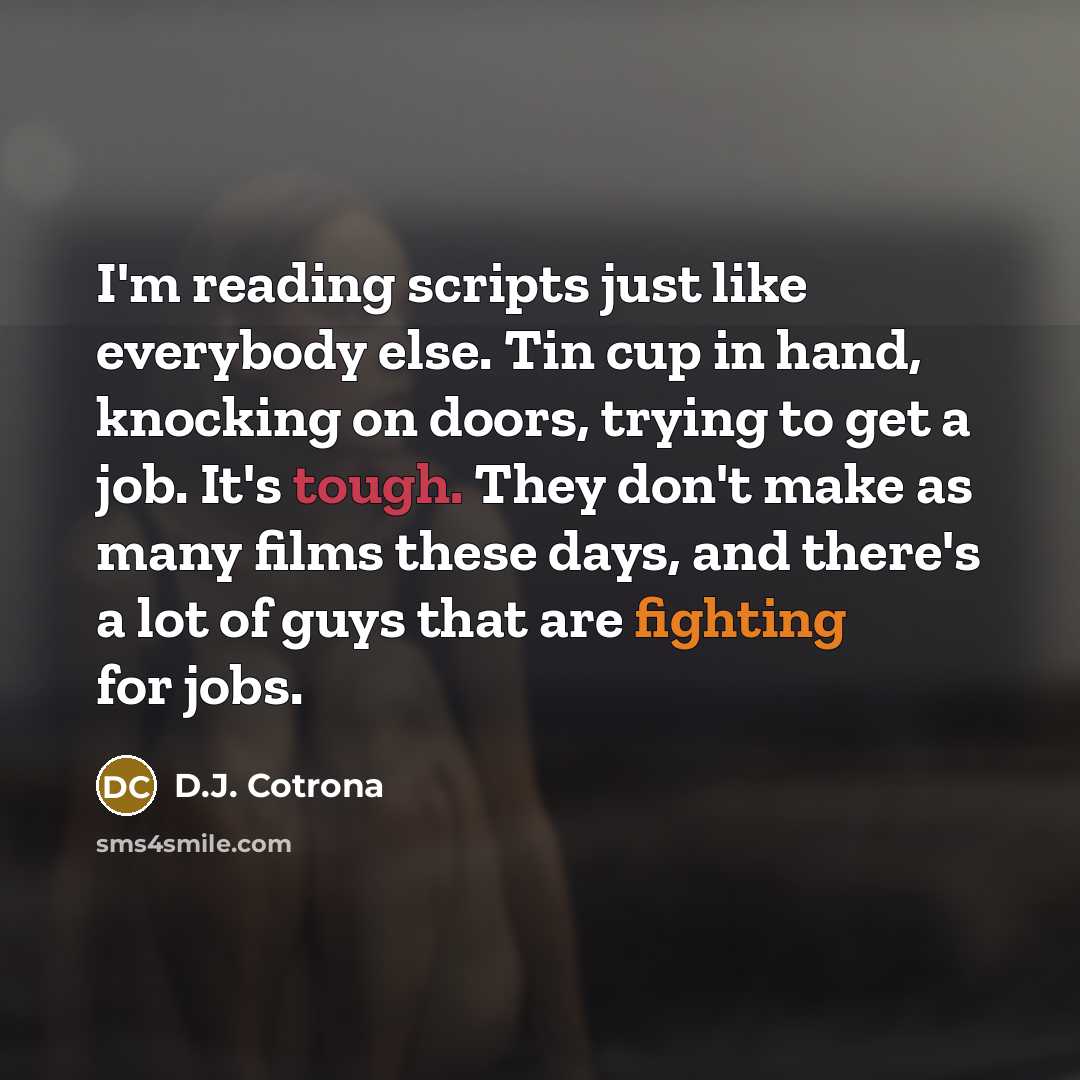 “I'm reading scripts just like everybody else. Tin cup in hand, knocking on doors, trying to get a job. It's tough. They don't make as many films these days, and there's a lot of guys that are fighting for jobs.” quote by D.J. Cotrona