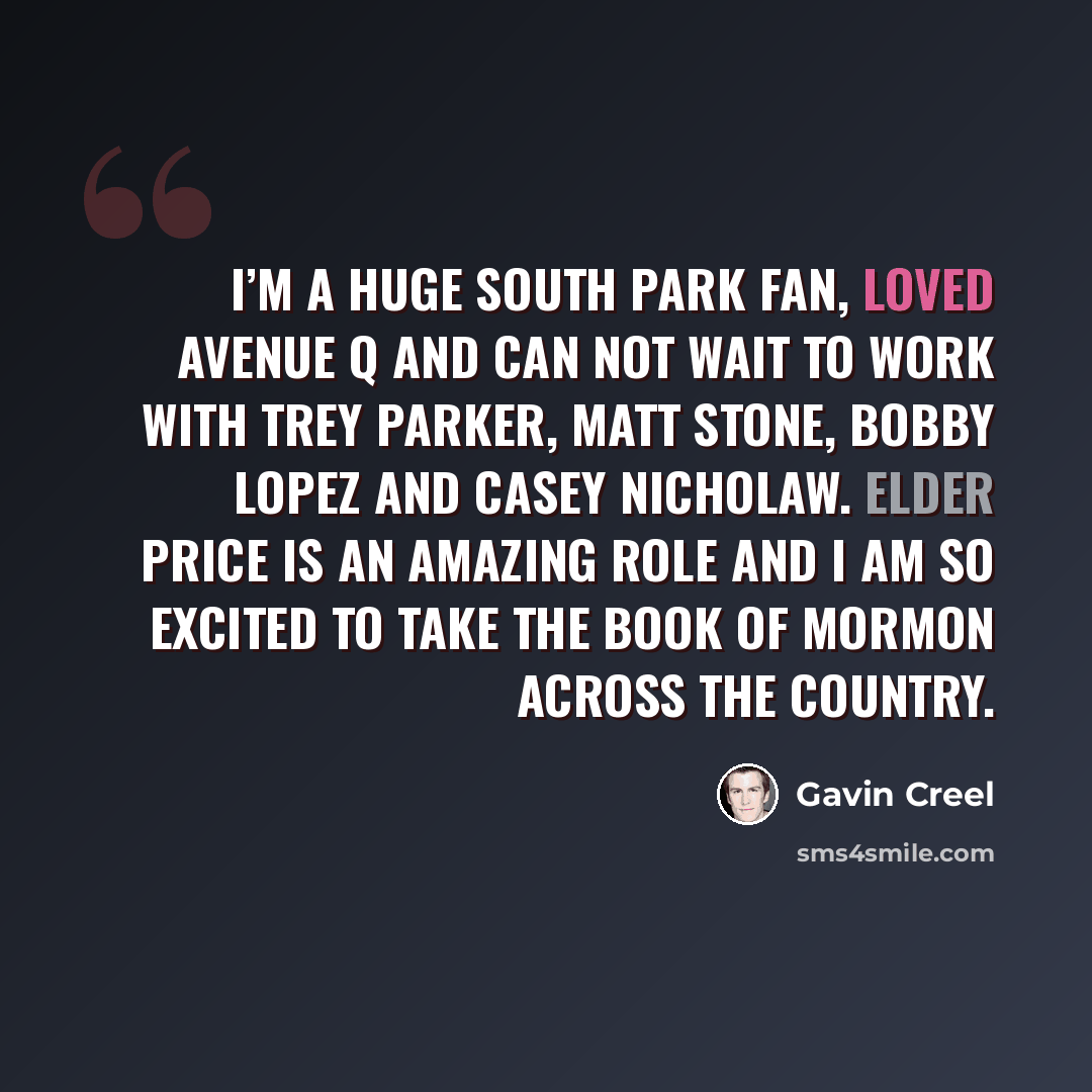 “I’m a huge South Park fan, loved Avenue Q and can not wait to work with Trey Parker, Matt Stone, Bobby Lopez and Casey Nicholaw. Elder Price is an amazing role and I am so excited to take The Book of Mormon across the country.” quote by Gavin Creel