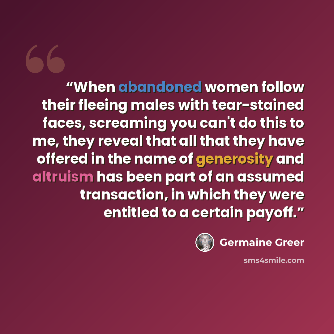 “When abandoned women follow their fleeing males with tear-stained faces, screaming you can't do this to me, they reveal that all that they have offered in the name of generosity and altruism has been part of an assumed transaction, in which they were entitled to a certain payoff.” quote by Germaine Greer
