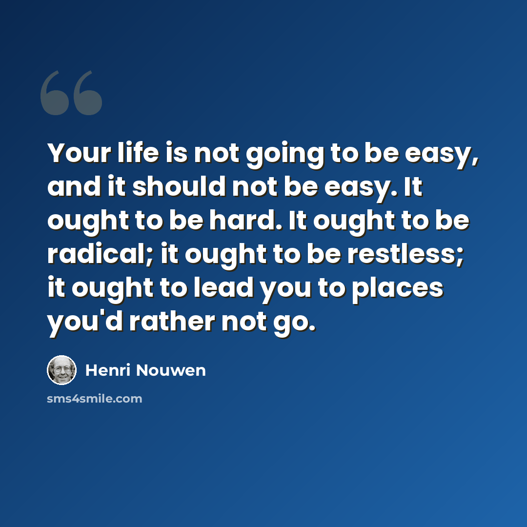 “Your life is not going to be easy, and it should not be easy. It ought to be hard. It ought to be radical; it ought to be restless; it ought to lead you to places you'd rather not go.” quote by Henri Nouwen