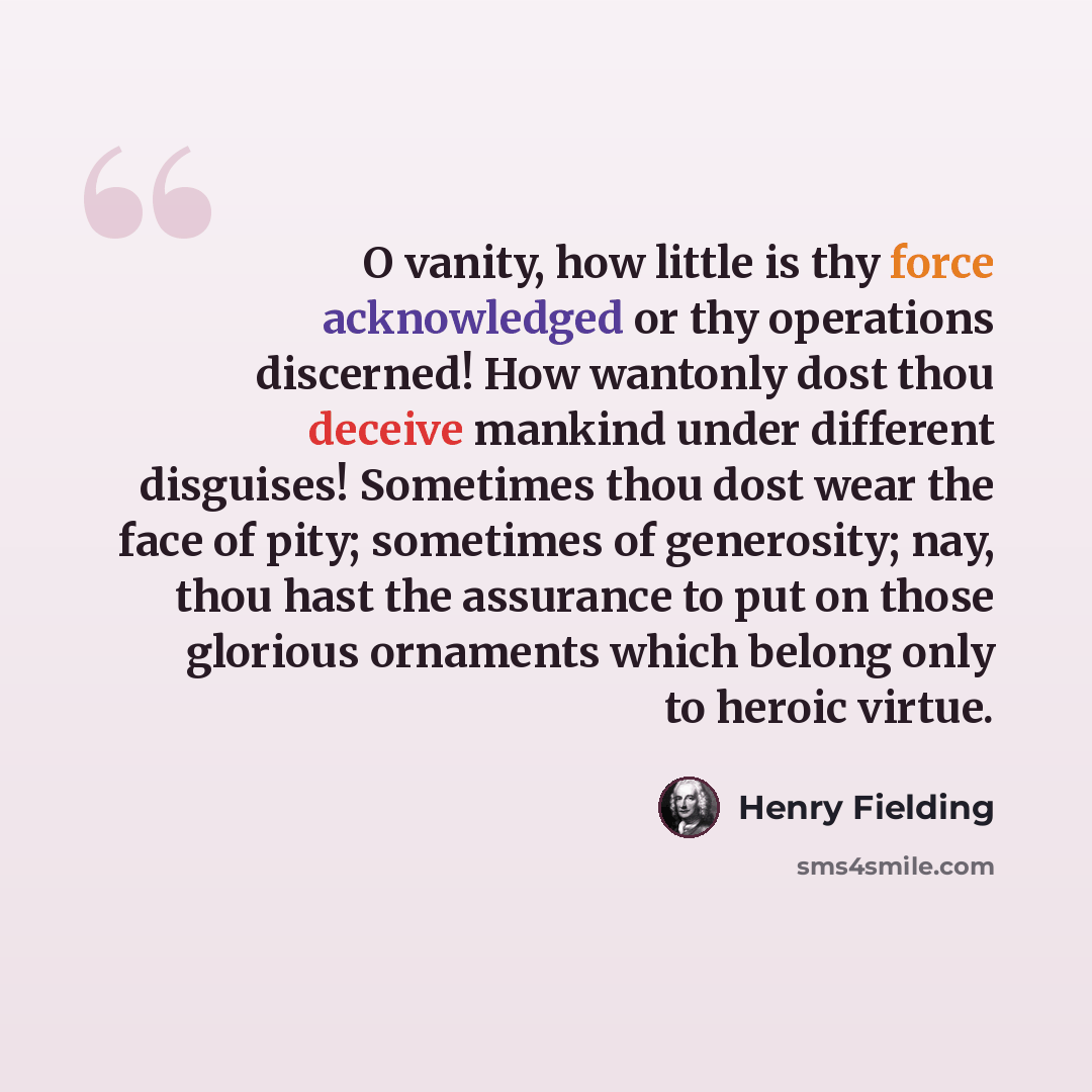 “O vanity, how little is thy force acknowledged or thy operations discerned! How wantonly dost thou deceive mankind under different disguises! Sometimes thou dost wear the face of pity; sometimes of generosity; nay, thou hast the assurance to put on those glorious ornaments which belong only to…” quote by Henry Fielding