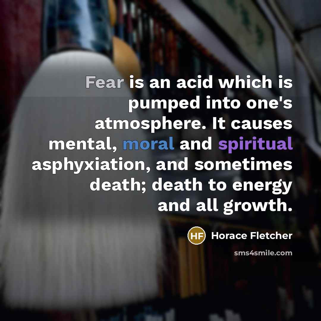 “Fear is an acid which is pumped into one's atmosphere. It causes mental, moral and spiritual asphyxiation, and sometimes death; death to energy and all growth.” quote by Horace Fletcher