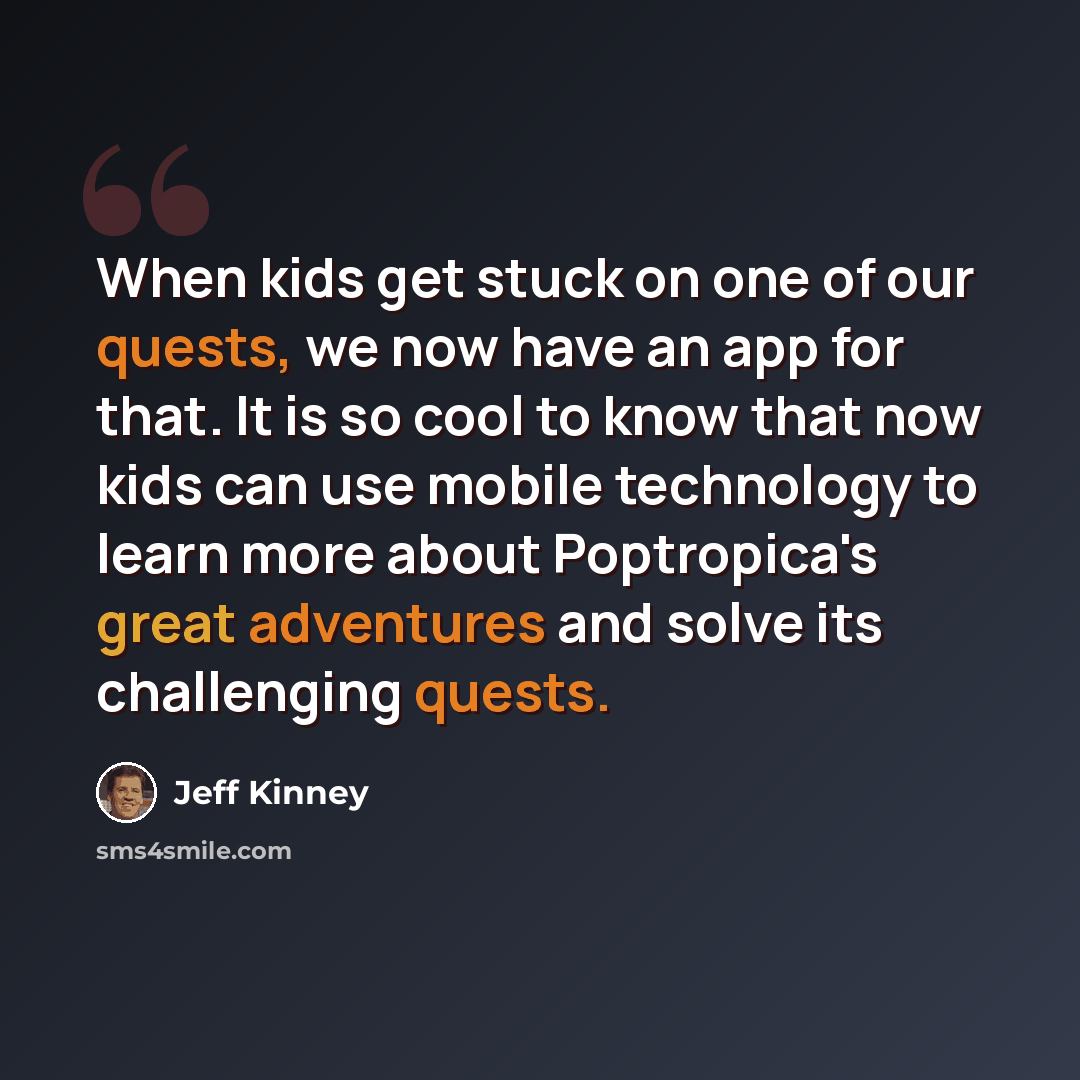 “When kids get stuck on one of our quests, we now have an app for that. It is so cool to know that now kids can use mobile technology to learn more about Poptropica's great adventures and solve its challenging quests.” quote by Jeff Kinney