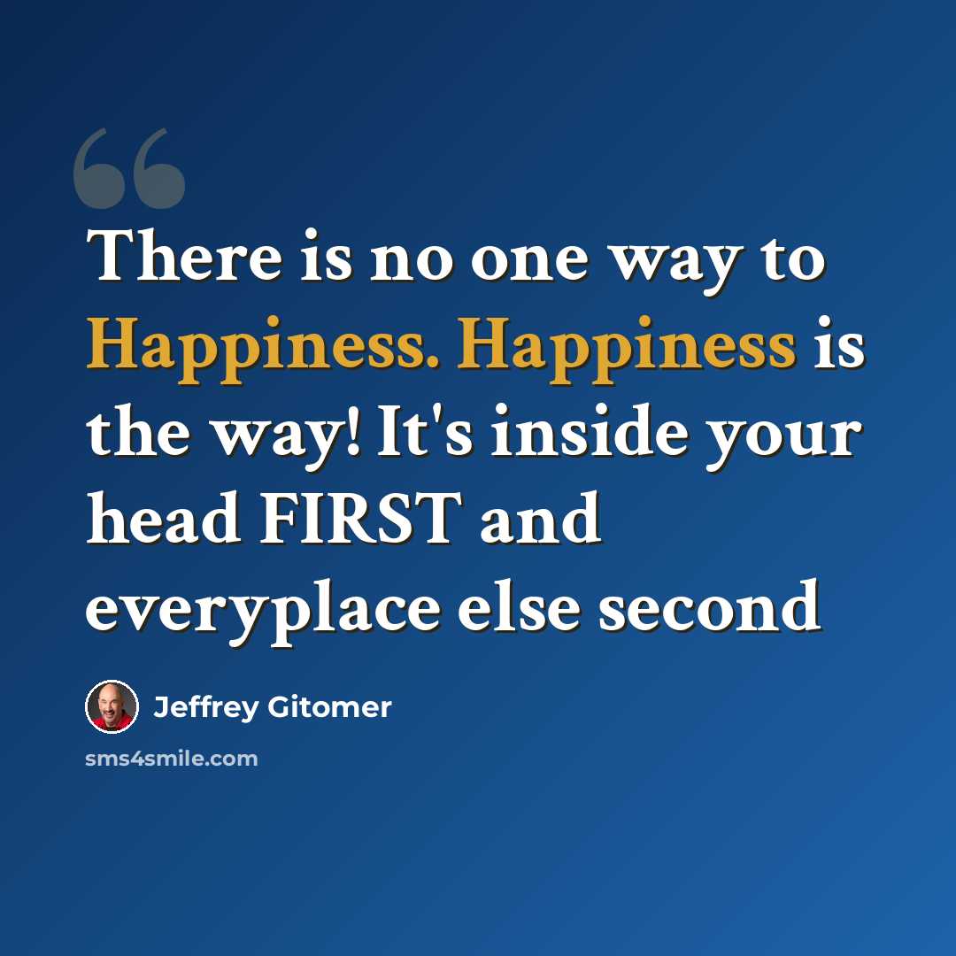 “There is no one way to Happiness. Happiness is the way! It's inside your head FIRST and everyplace else second” quote by Jeffrey Gitomer