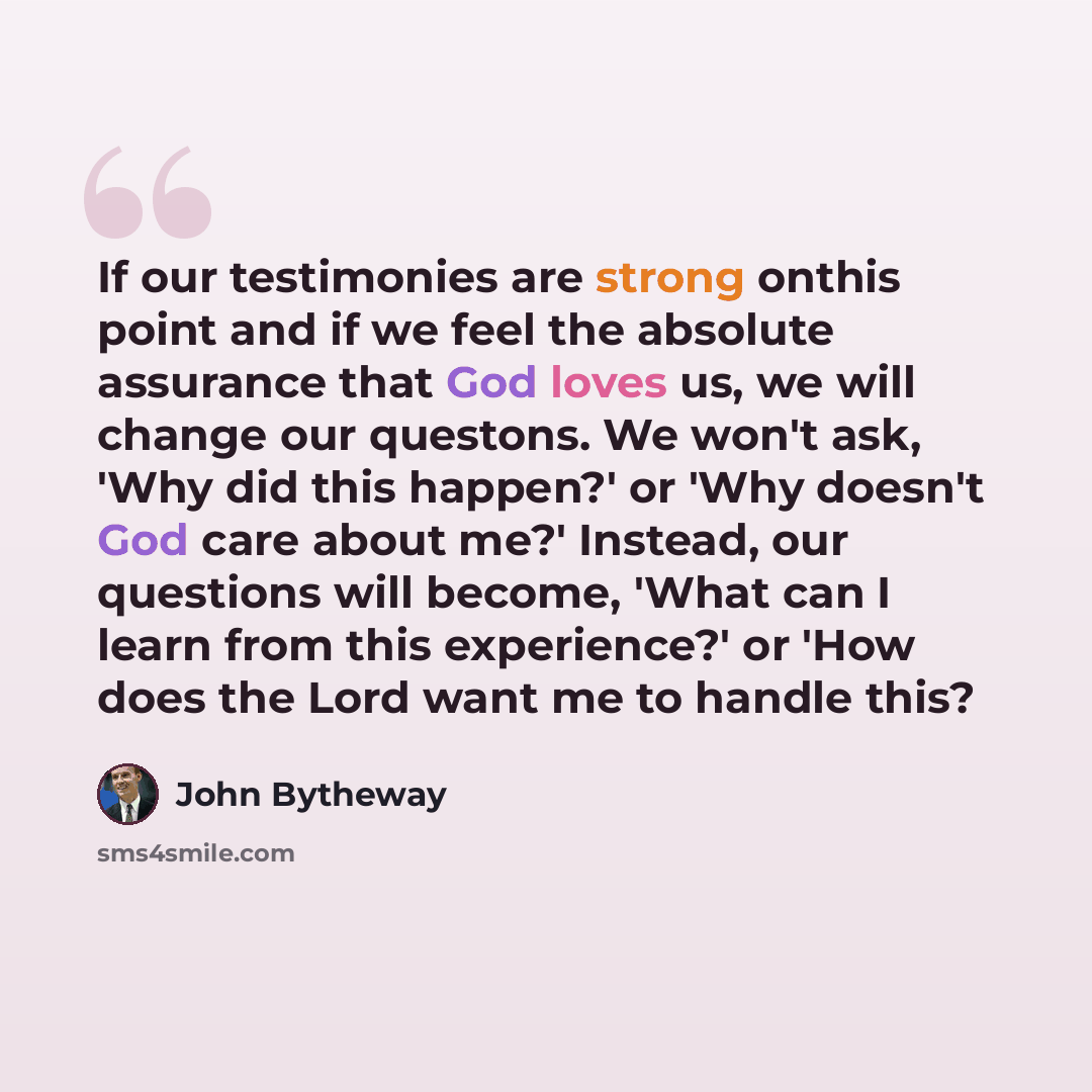 “If our testimonies are strong onthis point and if we feel the absolute assurance that God loves us, we will change our questons. We won't ask, 'Why did this happen?' or 'Why doesn't God care about me?' Instead, our questions will become, 'What can I learn from this experience?' or 'How does the…” quote by John Bytheway