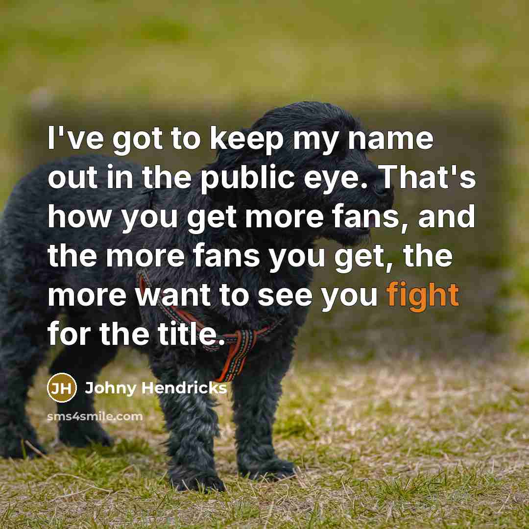 “I've got to keep my name out in the public eye. That's how you get more fans, and the more fans you get, the more want to see you fight for the title.” quote by Johny Hendricks