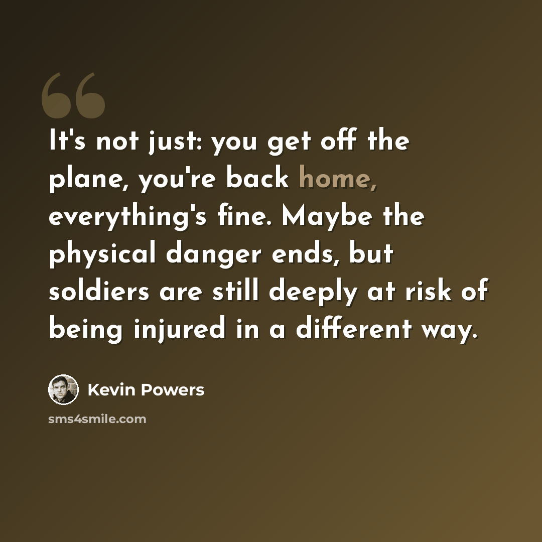 “It's not just: you get off the plane, you're back home, everything's fine. Maybe the physical danger ends, but soldiers are still deeply at risk of being injured in a different way.” quote by Kevin Powers