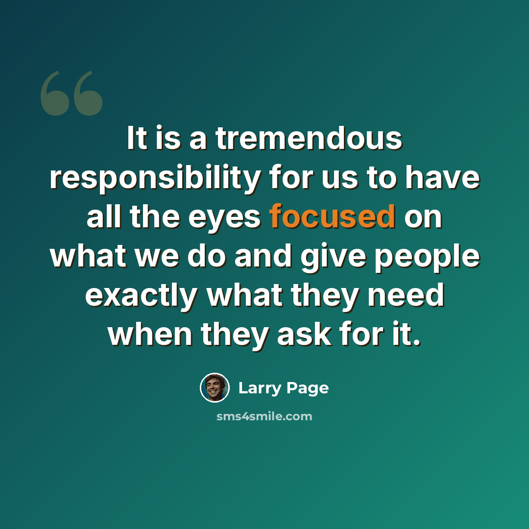 “It is a tremendous responsibility for us to have all the eyes focused on what we do and give people exactly what they need when they ask for it.” quote by Larry Page