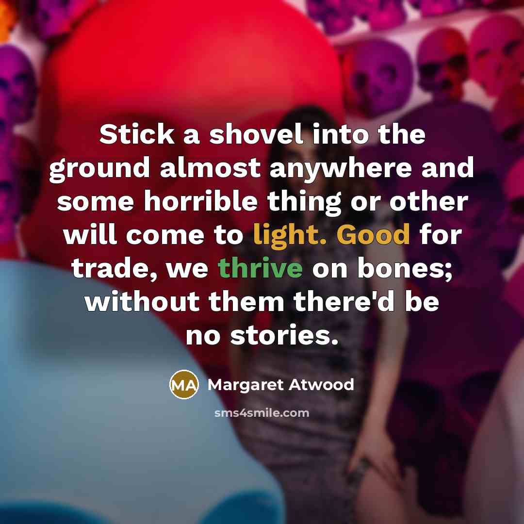 “Stick a shovel into the ground almost anywhere and some horrible thing or other will come to light. Good for trade, we thrive on bones; without them there'd be no stories.” quote by Margaret Atwood