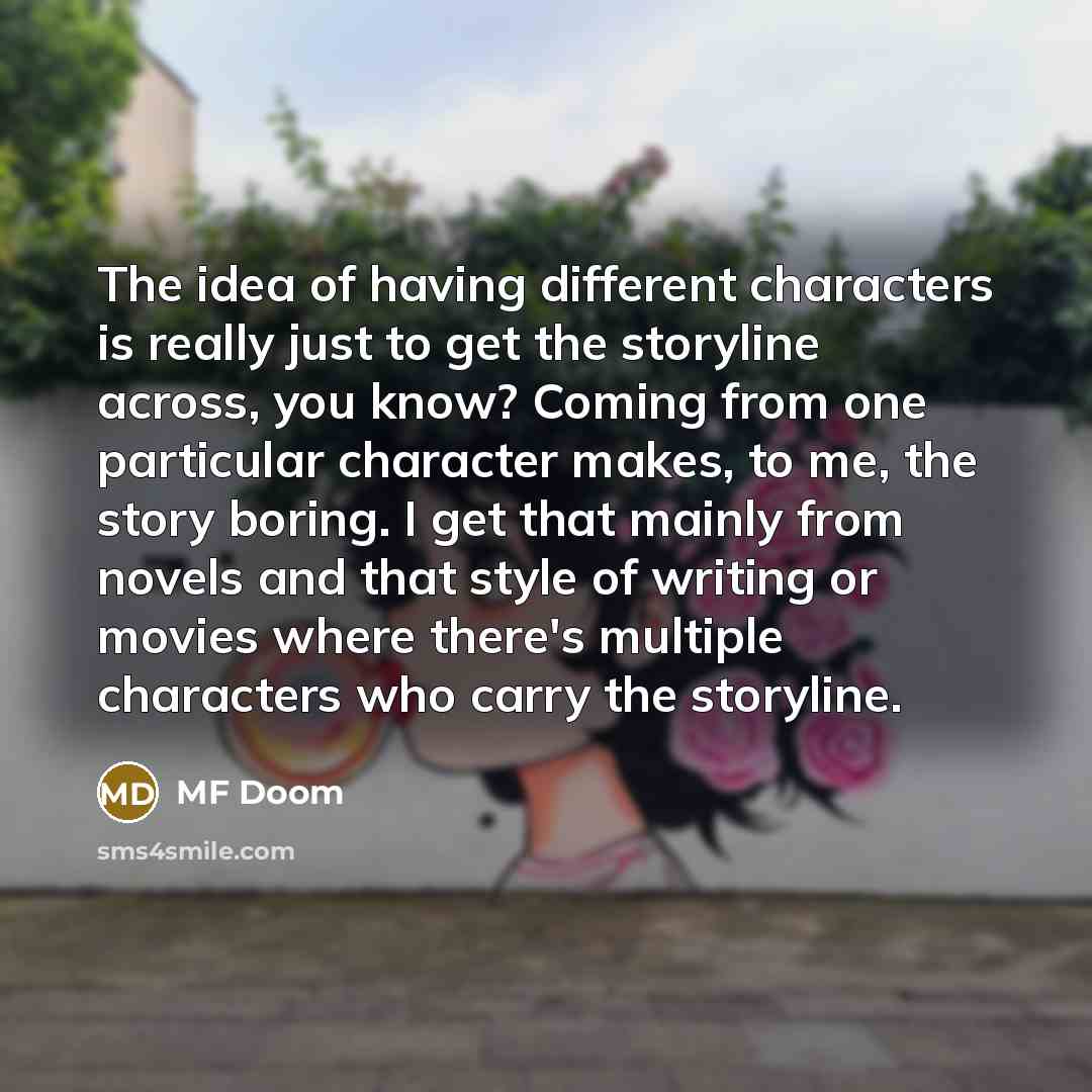 “The idea of having different characters is really just to get the storyline across, you know? Coming from one particular character makes, to me, the story boring. I get that mainly from novels and that style of writing or movies where there's multiple characters who carry the storyline.” quote by MF Doom