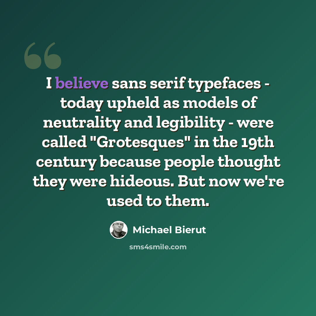 “I believe sans serif typefaces - today upheld as models of neutrality and legibility - were called "Grotesques" in the 19th century because people thought they were hideous. But now we're used to them.” quote by Michael Bierut