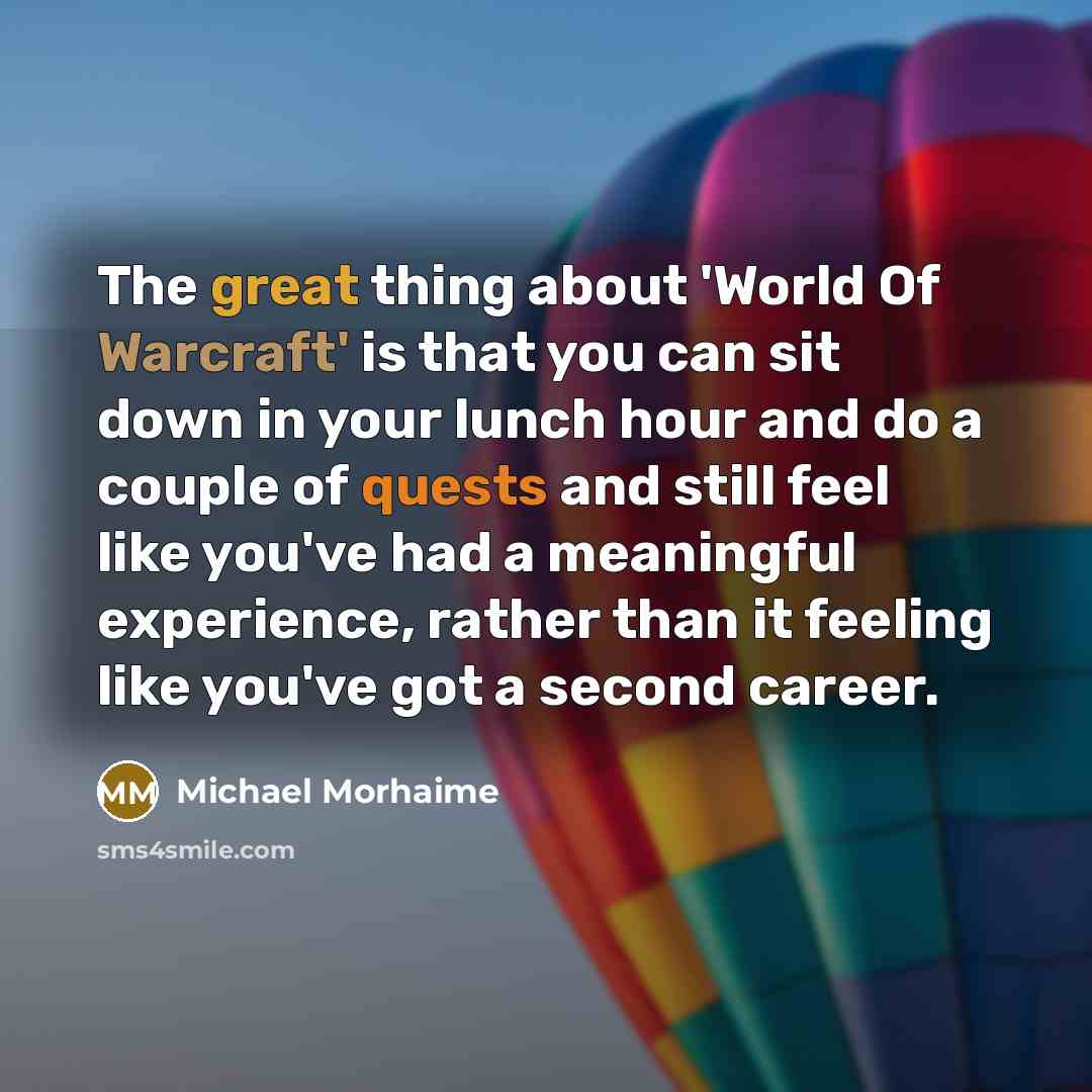“The great thing about 'World Of Warcraft' is that you can sit down in your lunch hour and do a couple of quests and still feel like you've had a meaningful experience, rather than it feeling like you've got a second career.” quote by Michael Morhaime