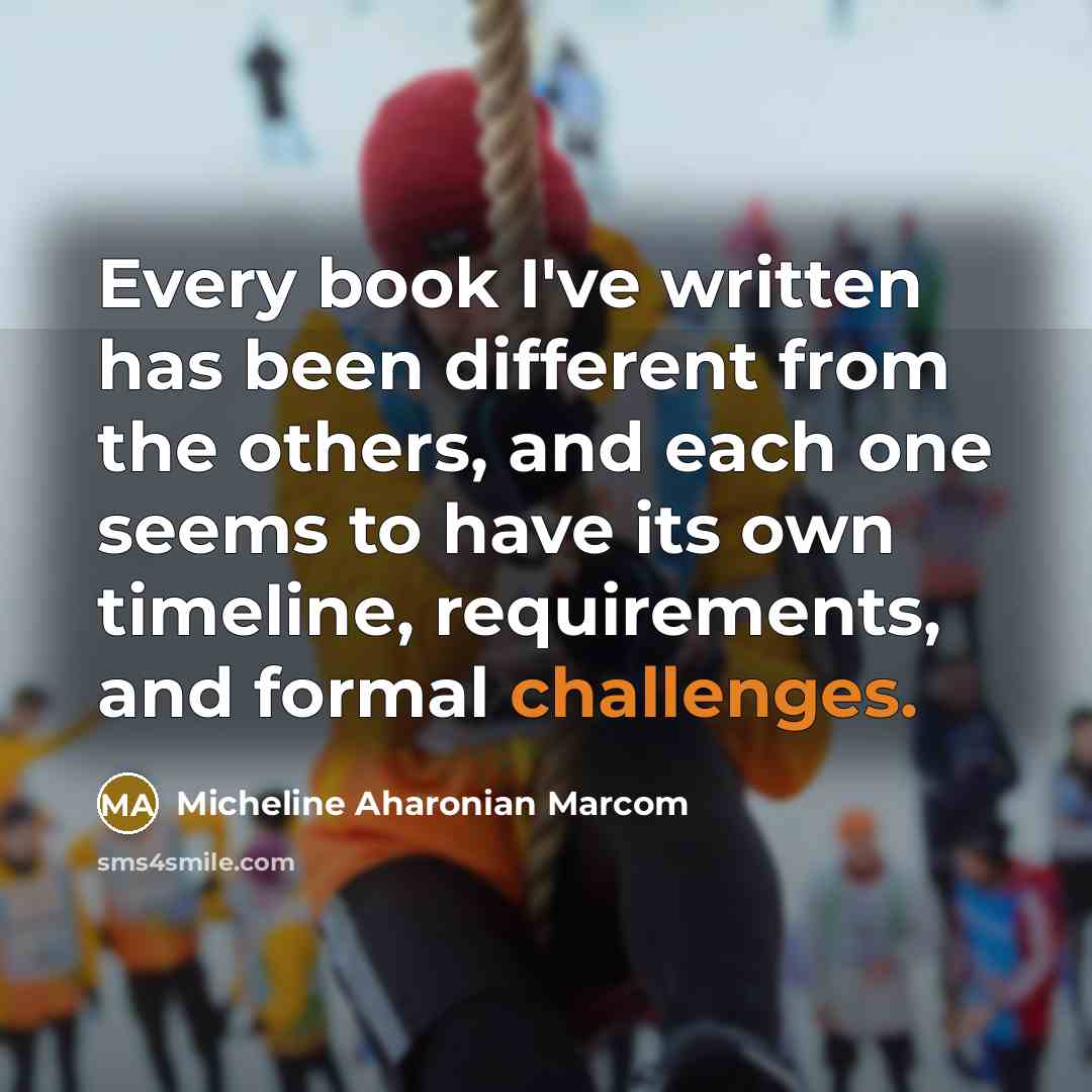 “Every book I've written has been different from the others, and each one seems to have its own timeline, requirements, and formal challenges.” quote by Micheline Aharonian Marcom
