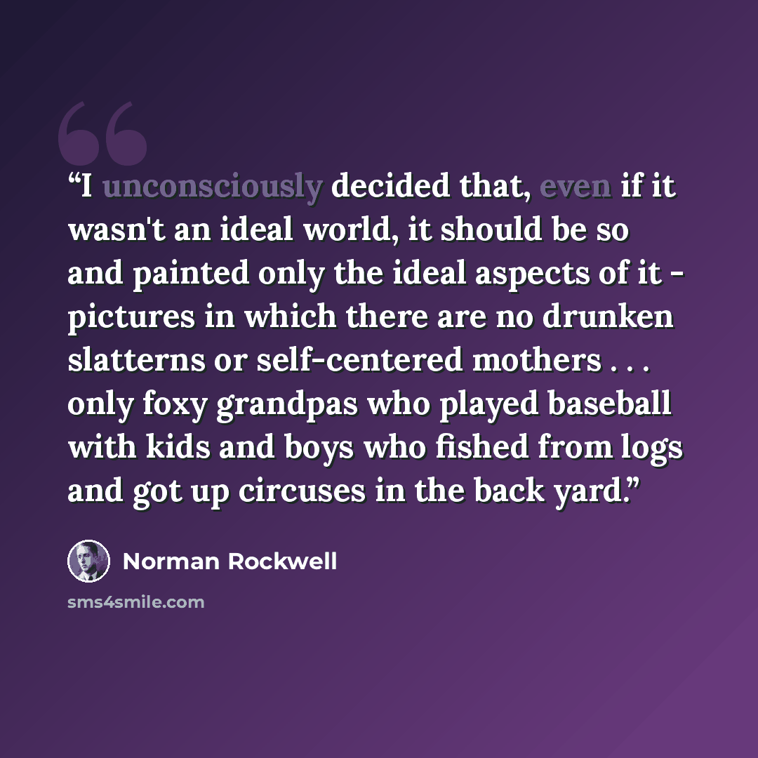 “I unconsciously decided that, even if it wasn't an ideal world, it should be so and painted only the ideal aspects of it - pictures in which there are no drunken slatterns or self-centered mothers . . . only foxy grandpas who played baseball with kids and boys who fished from logs and got up…” quote by Norman Rockwell