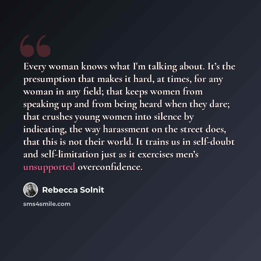 “Every woman knows what I'm talking about. It’s the presumption that makes it hard, at times, for any woman in any field; that keeps women from speaking up and from being heard when they dare; that crushes young women into silence by indicating, the way harassment on the street does, that this is…” quote by Rebecca Solnit