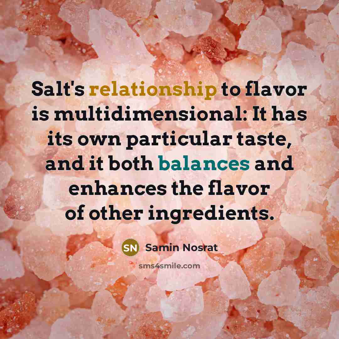 “Salt's relationship to flavor is multidimensional: It has its own particular taste, and it both balances and enhances the flavor of other ingredients.” quote by Samin Nosrat