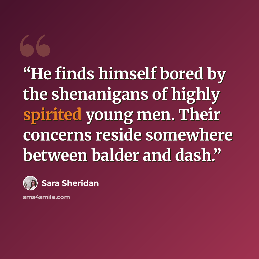 “He finds himself bored by the shenanigans of highly spirited young men. Their concerns reside somewhere between balder and dash.” quote by Sara Sheridan