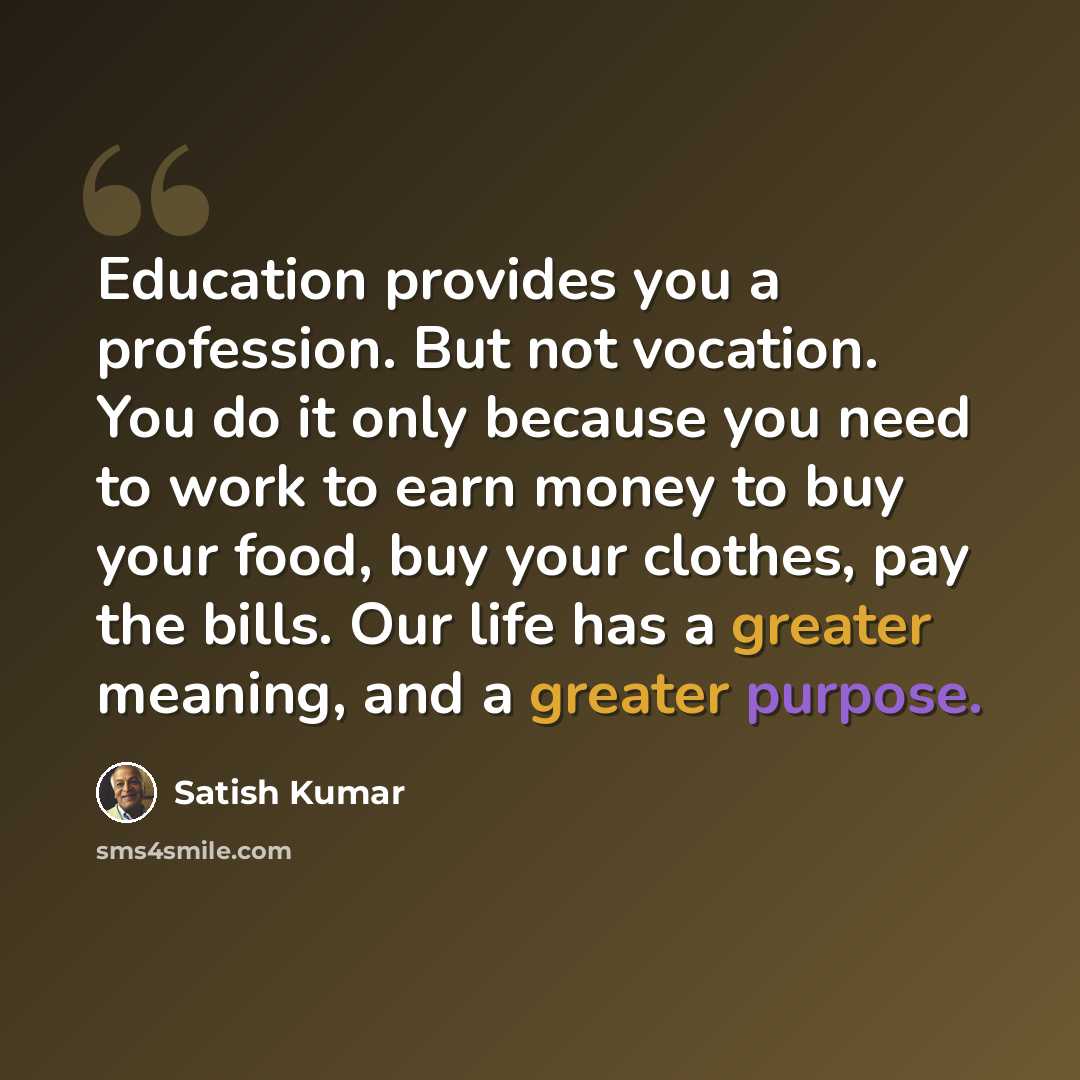 “Education provides you a profession. But not vocation. You do it only because you need to work to earn money to buy your food, buy your clothes, pay the bills. Our life has a greater meaning, and a greater purpose.” quote by Satish Kumar
