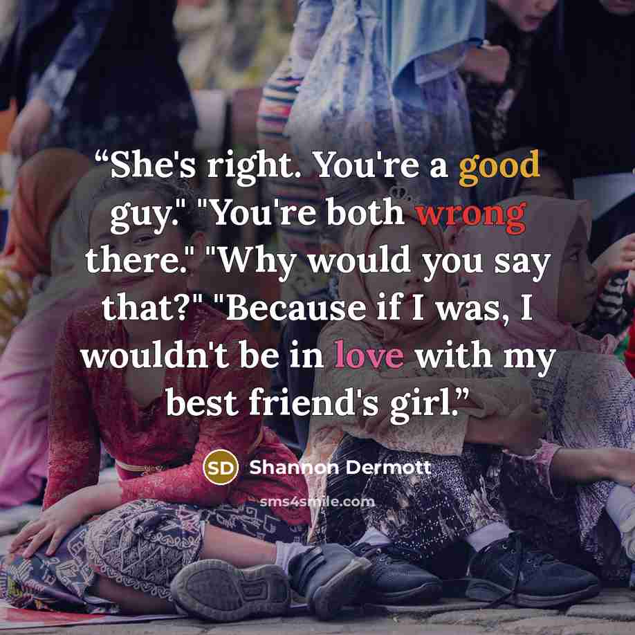 “She's right. You're a good guy." "You're both wrong there." "Why would you say that?" "Because if I was, I wouldn't be in love with my best friend's girl.” quote by Shannon Dermott