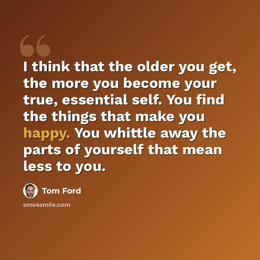 “I think that the older you get, the more you become your true, essential self. You find the things that make you happy. You whittle away the parts of yourself that mean less to you.” quote by Tom Ford
