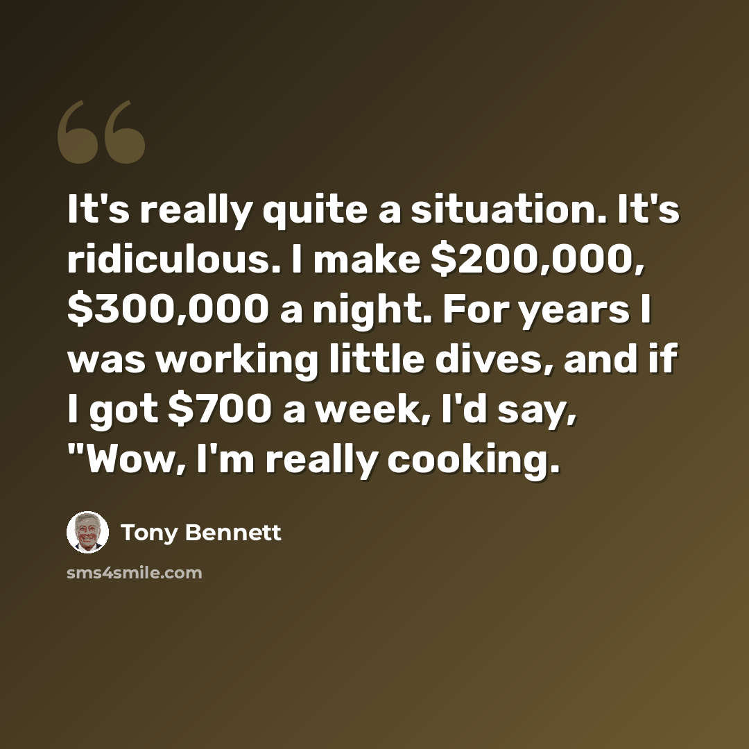 “It's really quite a situation. It's ridiculous. I make $200,000, $300,000 a night. For years I was working little dives, and if I got $700 a week, I'd say, "Wow, I'm really cooking.” quote by Tony Bennett