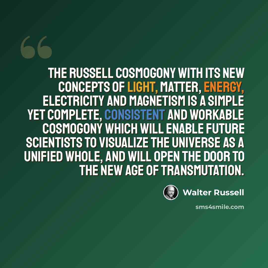 “The Russell Cosmogony with its new concepts of light, matter, energy, electricity and magnetism is a simple yet complete, consistent and workable cosmogony which will enable future scientists to visualize the universe as a unified whole, and will open the door to the New Age of Transmutation.” quote by Walter Russell