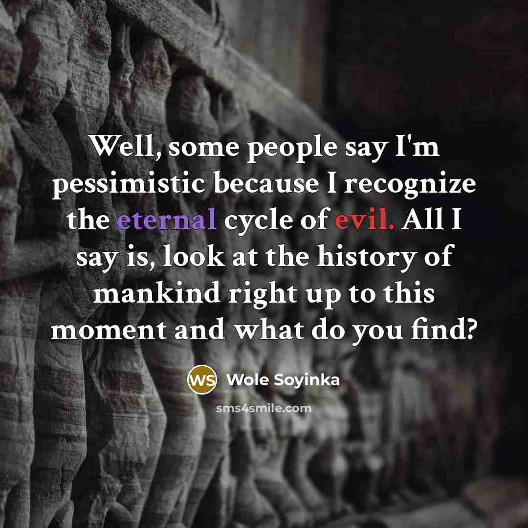 “Well, some people say I'm pessimistic because I recognize the eternal cycle of evil. All I say is, look at the history of mankind right up to this moment and what do you find?” quote by Wole Soyinka