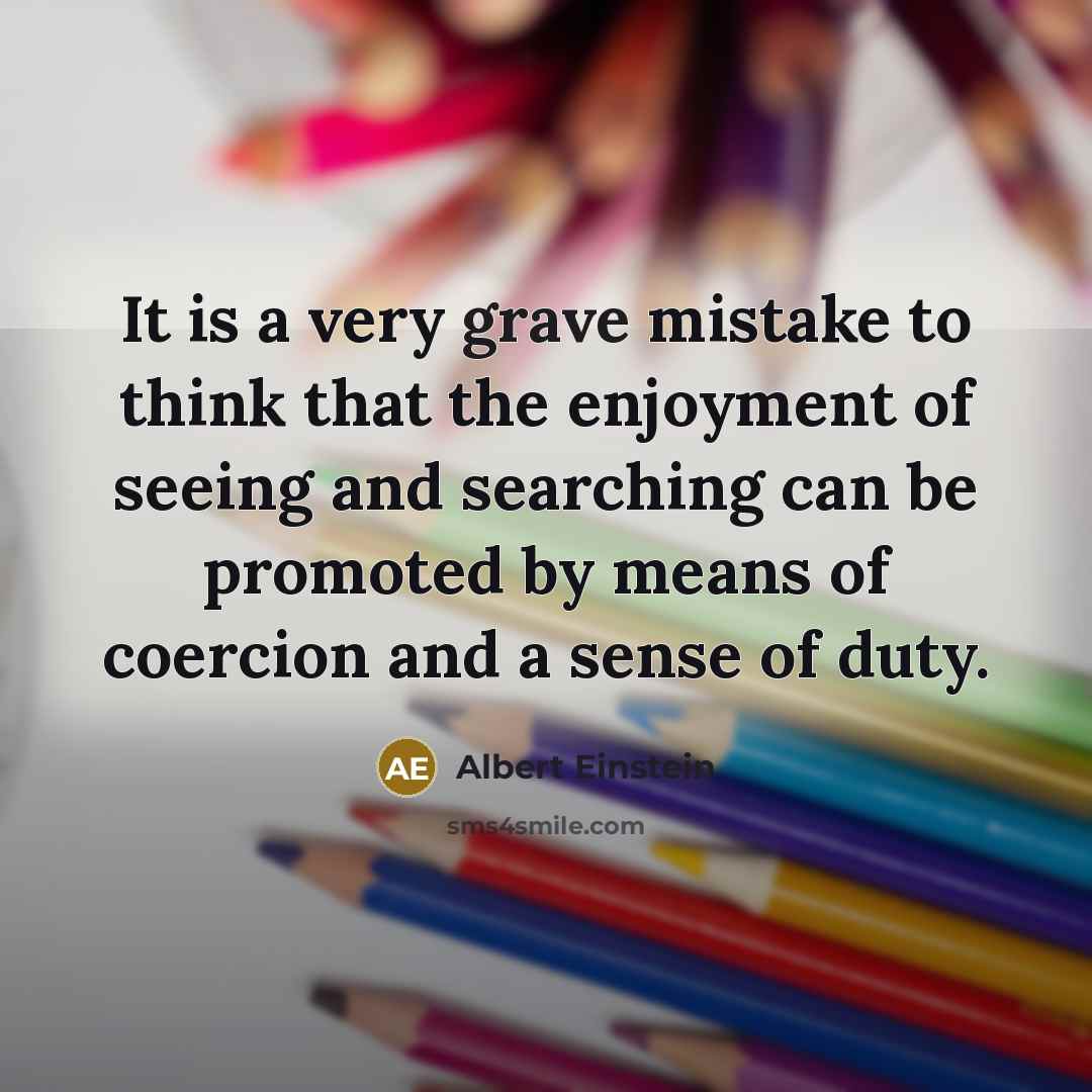 “It is a very grave mistake to think that the enjoyment of seeing and searching can be promoted by means of coercion and a sense of duty.” quote by Albert Einstein
