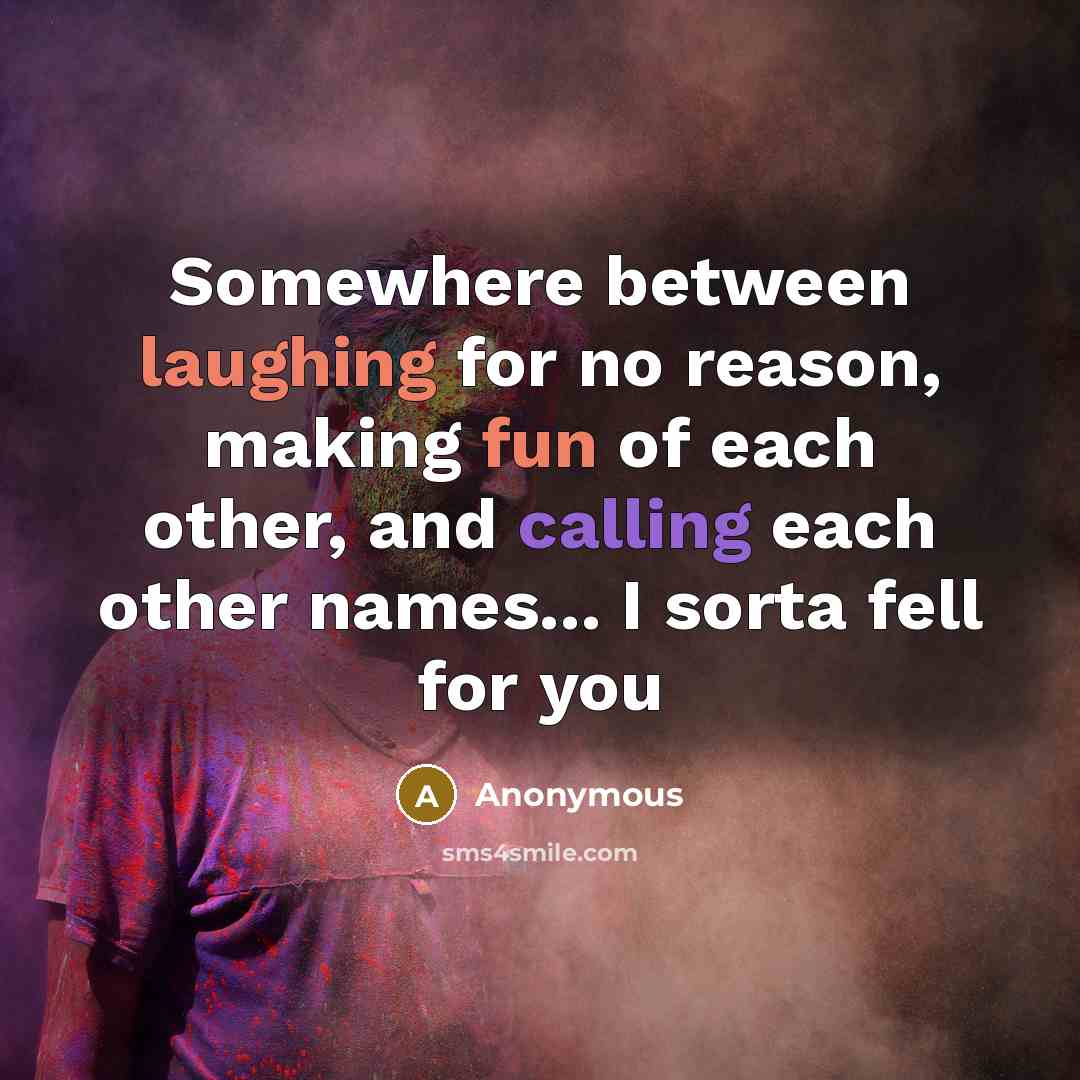 “Somewhere between laughing for no reason, making fun of each other, and calling each other names... I sorta fell for you” quote by Anonymous