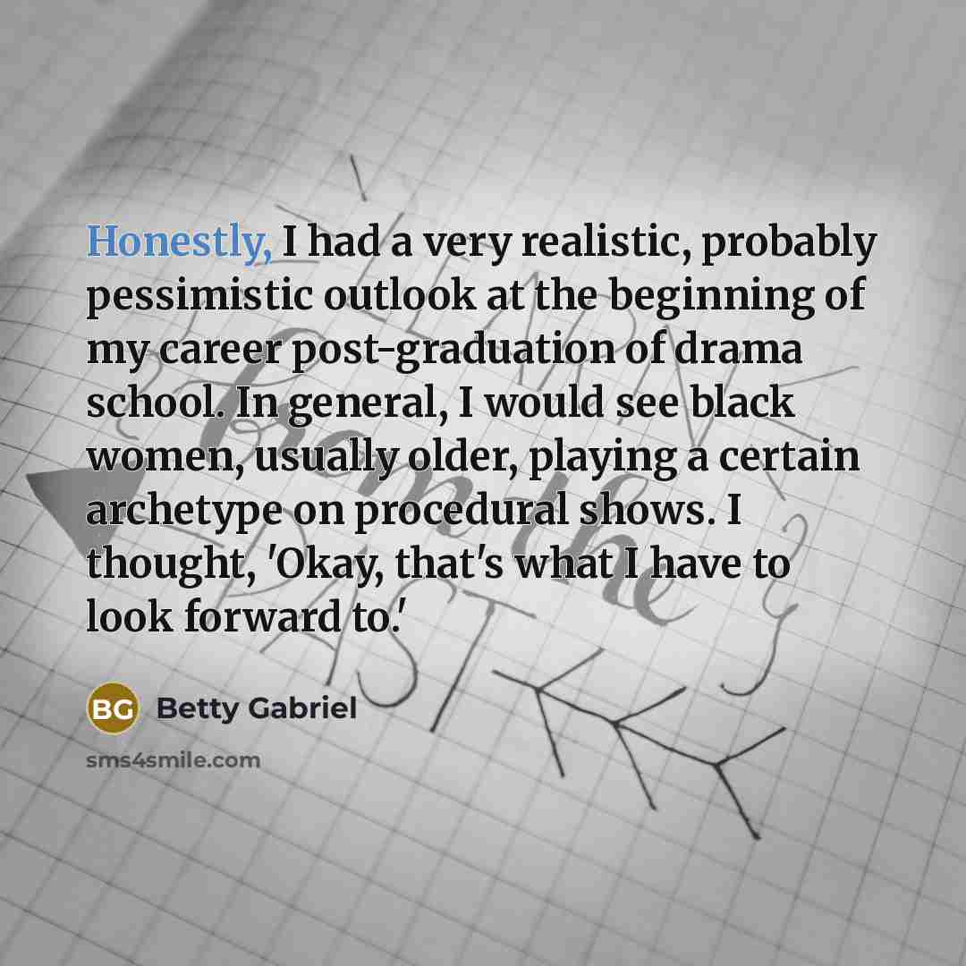 “Honestly, I had a very realistic, probably pessimistic outlook at the beginning of my career post-graduation of drama school. In general, I would see black women, usually older, playing a certain archetype on procedural shows. I thought, 'Okay, that's what I have to look forward to.'” quote by Betty Gabriel