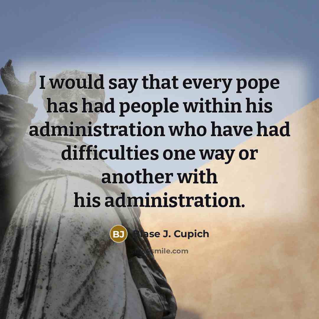 “I would say that every pope has had people within his administration who have had difficulties one way or another with his administration.” quote by Blase J. Cupich