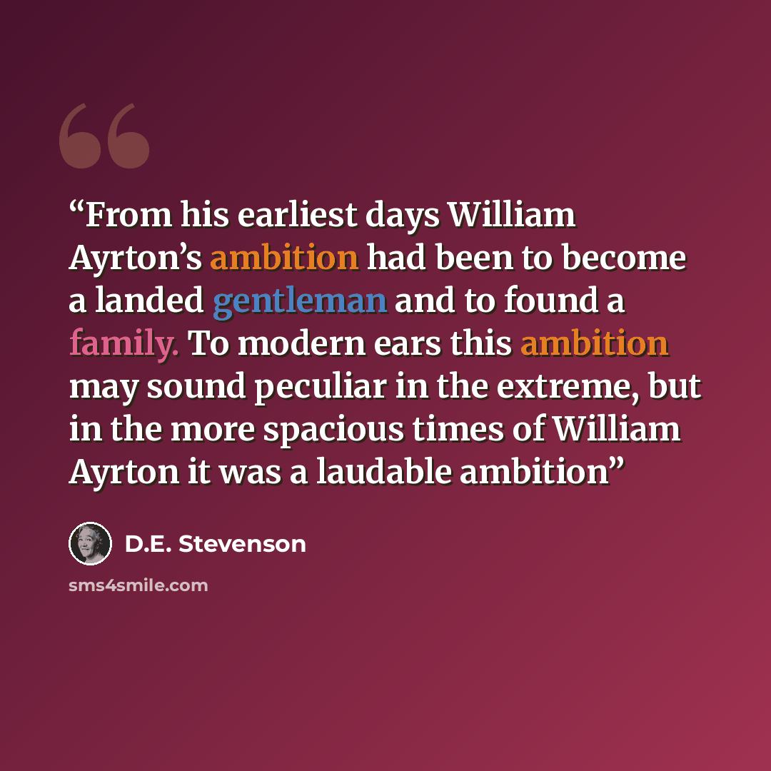 “From his earliest days William Ayrton’s ambition had been to become a landed gentleman and to found a family. To modern ears this ambition may sound peculiar in the extreme, but in the more spacious times of William Ayrton it was a laudable ambition” quote by D.E. Stevenson