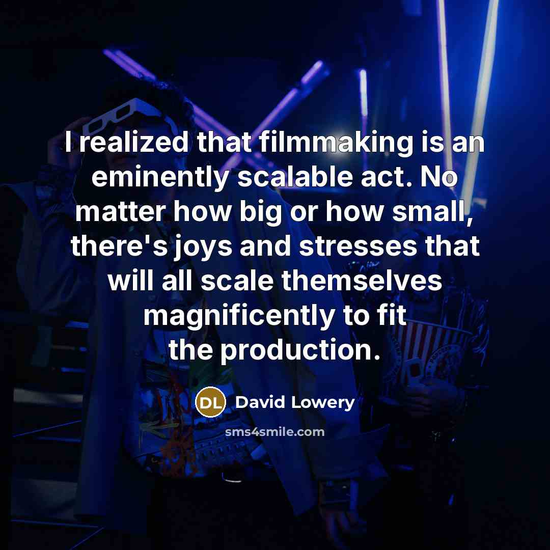 “I realized that filmmaking is an eminently scalable act. No matter how big or how small, there's joys and stresses that will all scale themselves magnificently to fit the production.” quote by David Lowery