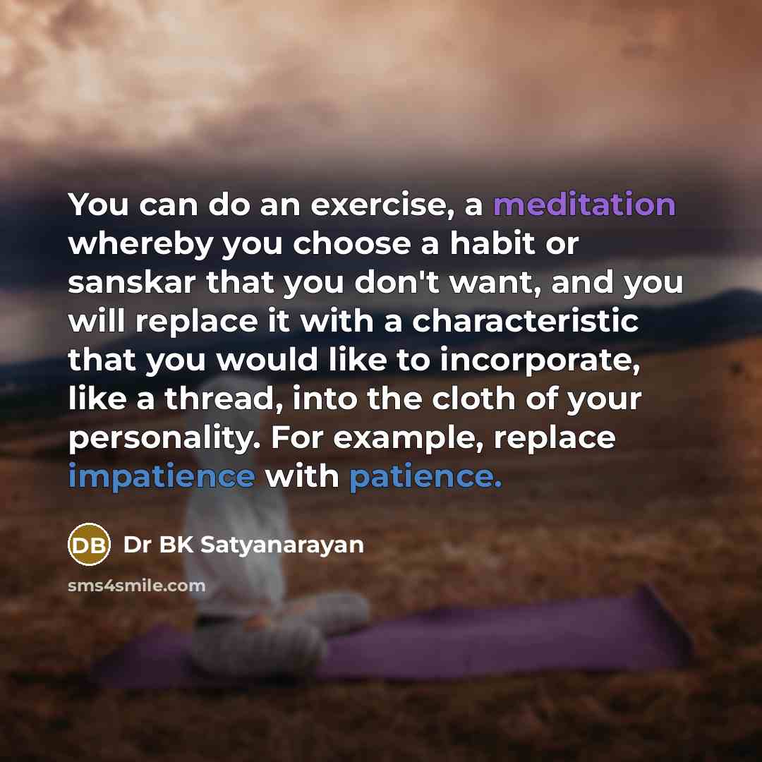 “You can do an exercise, a meditation whereby you choose a habit or sanskar that you don't want, and you will replace it with a characteristic that you would like to incorporate, like a thread, into the cloth of your personality. For example, replace impatience with patience.” quote by Dr BK Satyanarayan