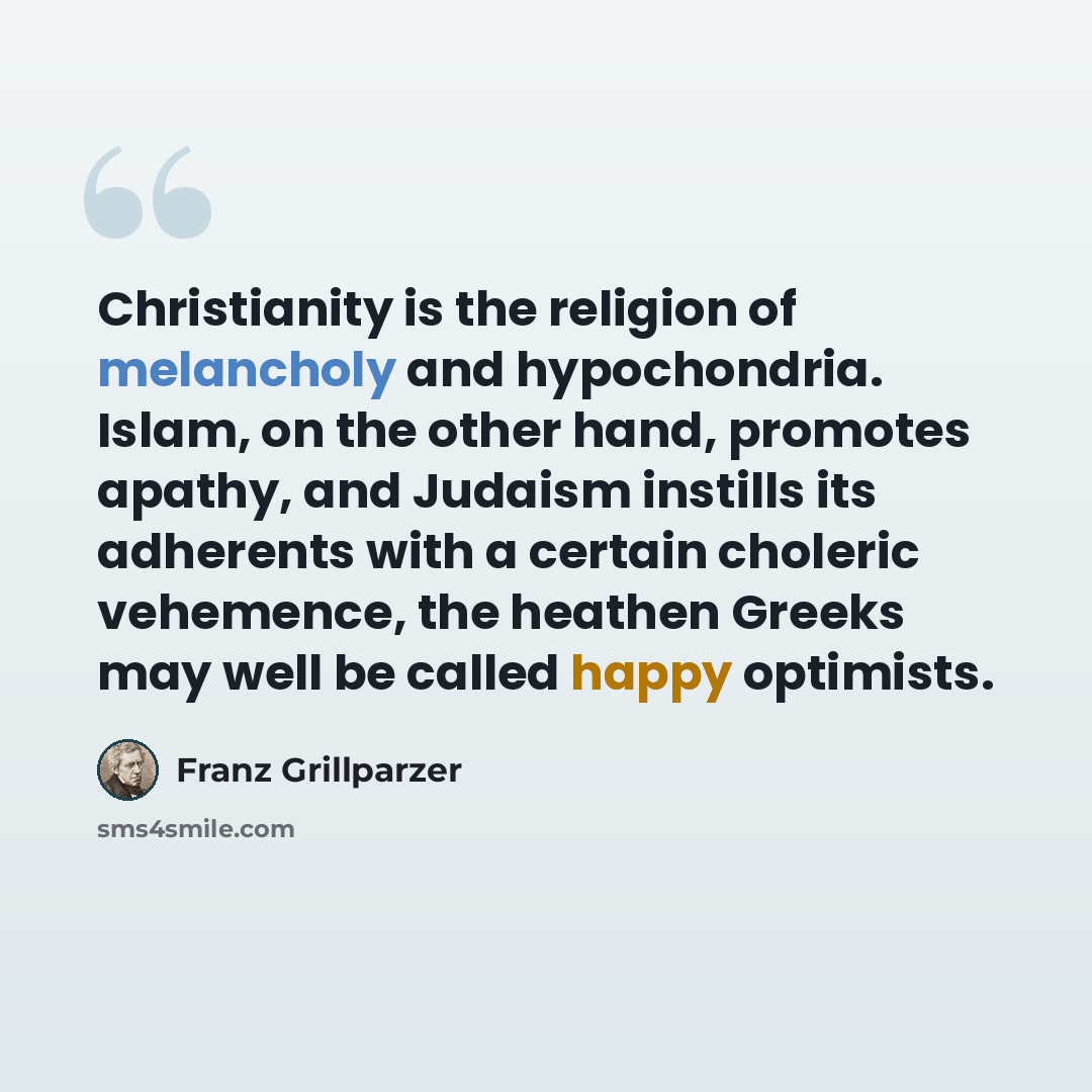 “Christianity is the religion of melancholy and hypochondria. Islam, on the other hand, promotes apathy, and Judaism instills its adherents with a certain choleric vehemence, the heathen Greeks may well be called happy optimists.” quote by Franz Grillparzer