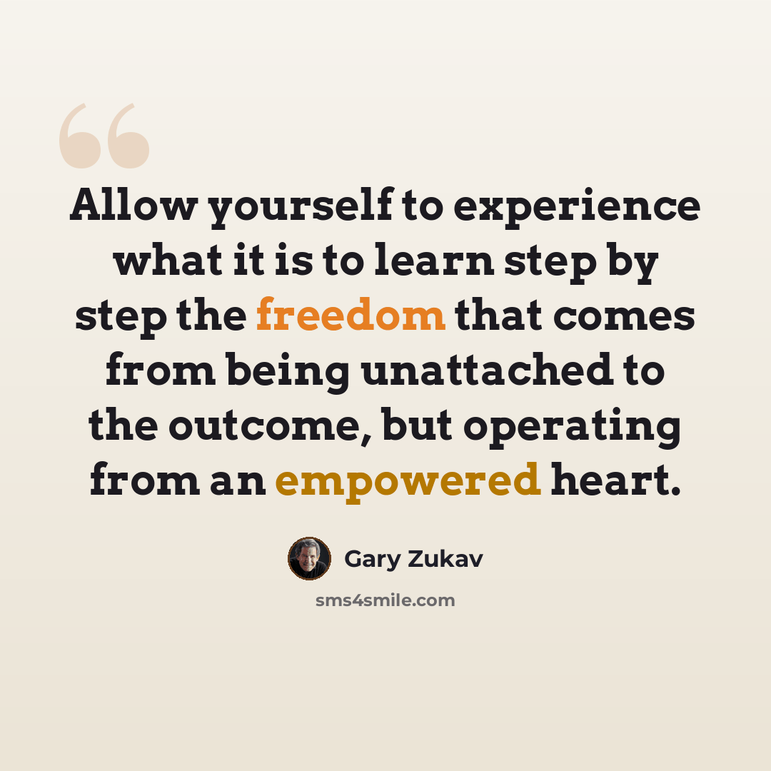 “Allow yourself to experience what it is to learn step by step the freedom that comes from being unattached to the outcome, but operating from an empowered heart.” quote by Gary Zukav