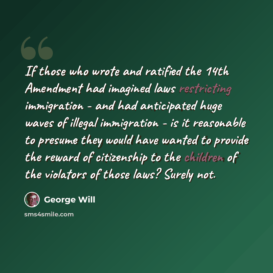 “If those who wrote and ratified the 14th Amendment had imagined laws restricting immigration - and had anticipated huge waves of illegal immigration - is it reasonable to presume they would have wanted to provide the reward of citizenship to the children of the violators of those laws? Surely not.” quote by George Will