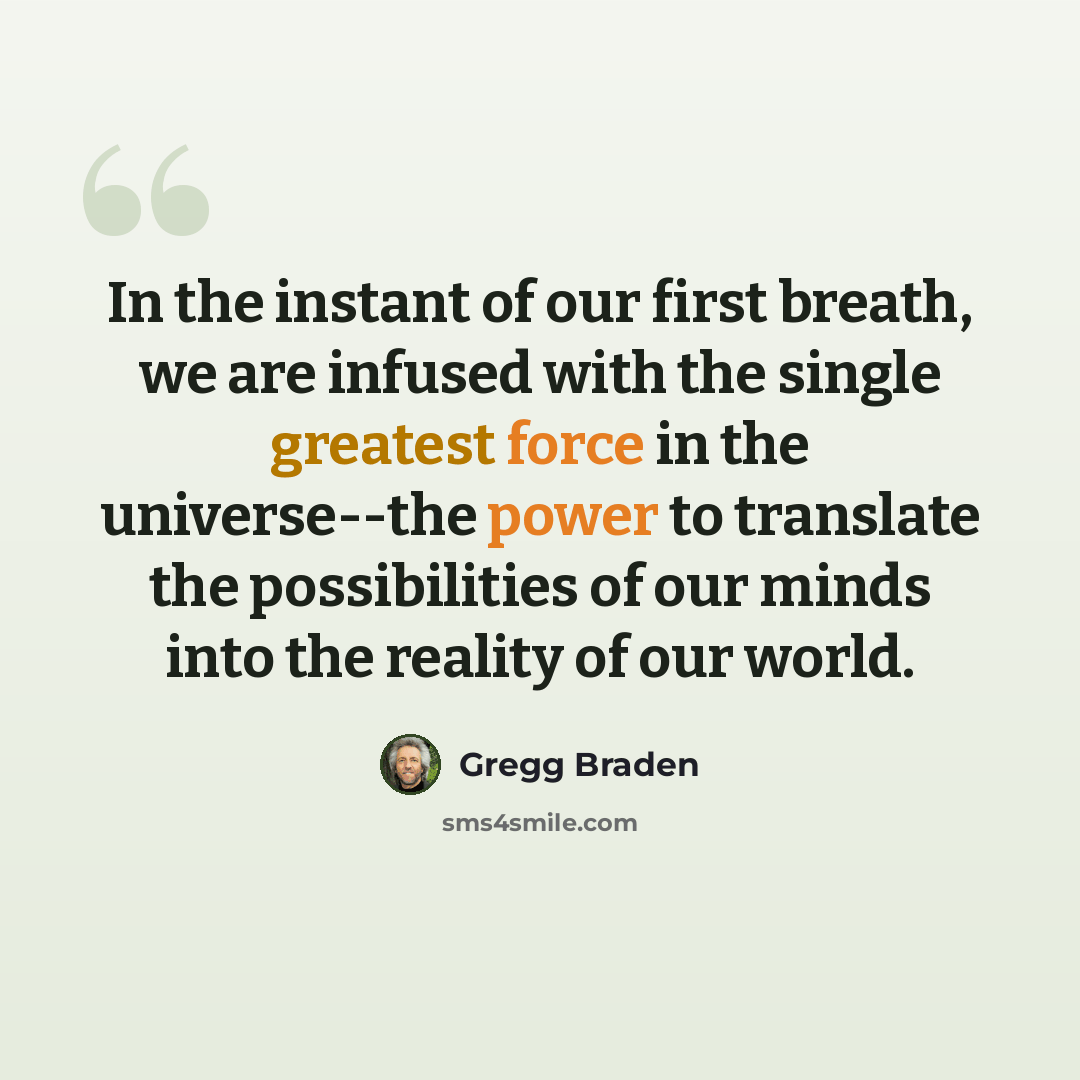 “In the instant of our first breath, we are infused with the single greatest force in the universe--the power to translate the possibilities of our minds into the reality of our world.” quote by Gregg Braden