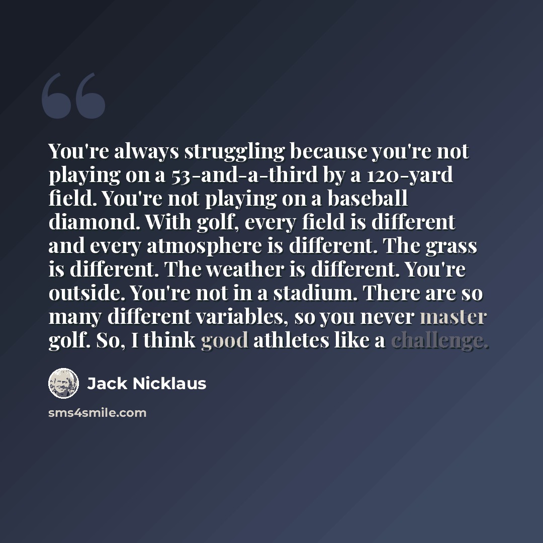“You're always struggling because you're not playing on a 53-and-a-third by a 120-yard field. You're not playing on a baseball diamond. With golf, every field is different and every atmosphere is different. The grass is different. The weather is different. You're outside. You're not in a stadium…” quote by Jack Nicklaus