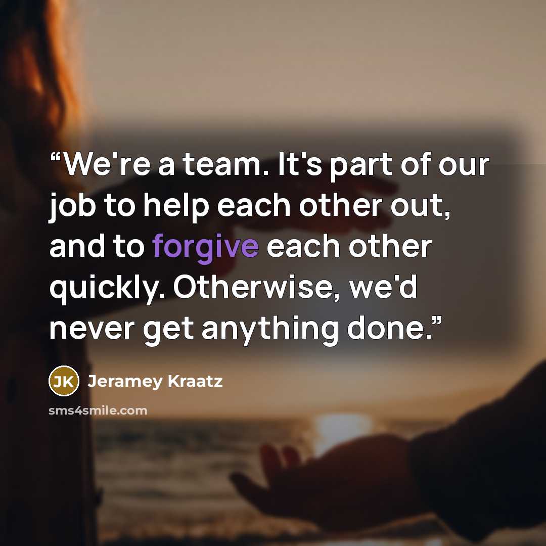 “We're a team. It's part of our job to help each other out, and to forgive each other quickly. Otherwise, we'd never get anything done.” quote by Jeramey Kraatz
