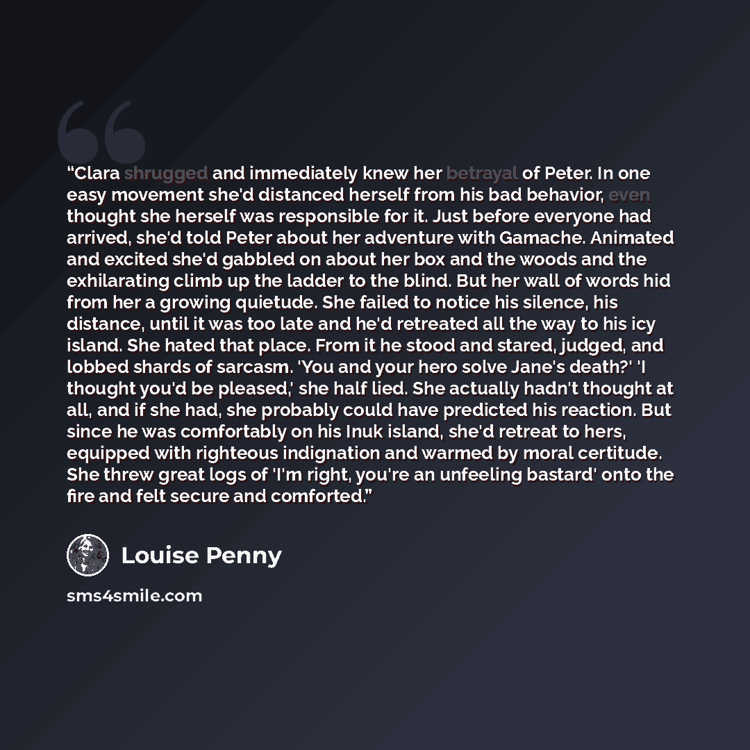 “Clara shrugged and immediately knew her betrayal of Peter. In one easy movement she'd distanced herself from his bad behavior, even thought she herself was responsible for it. Just before everyone had arrived, she'd told Peter about her adventure with Gamache. Animated and excited she'd gabbled on…” quote by Louise Penny