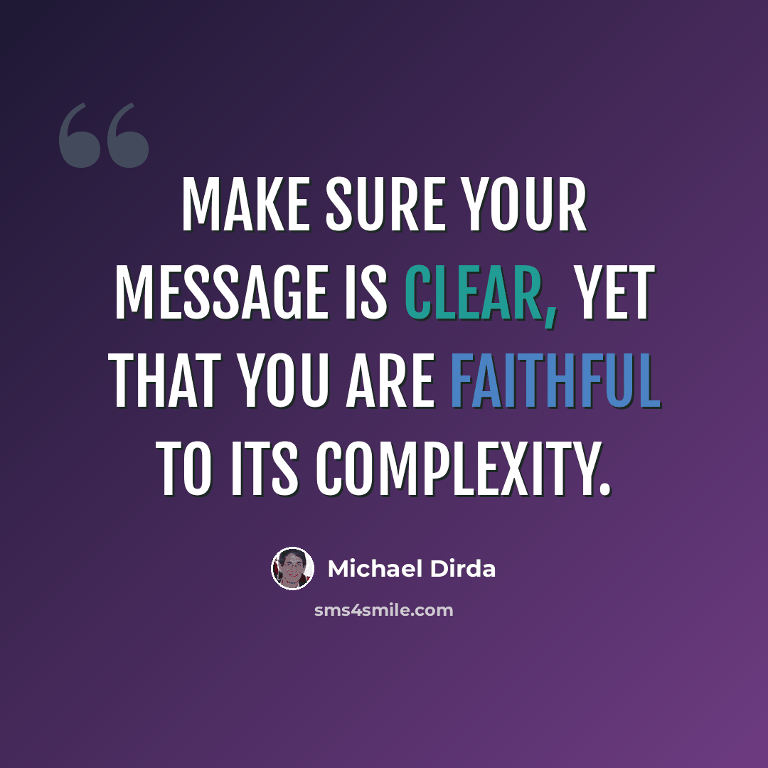 “Make sure your message is clear, yet that you are faithful to its complexity.” quote by Michael Dirda