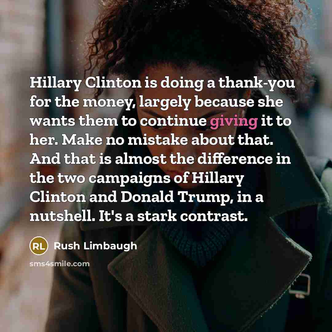 “Hillary Clinton is doing a thank-you for the money, largely because she wants them to continue giving it to her. Make no mistake about that. And that is almost the difference in the two campaigns of Hillary Clinton and Donald Trump, in a nutshell. It's a stark contrast.” quote by Rush Limbaugh