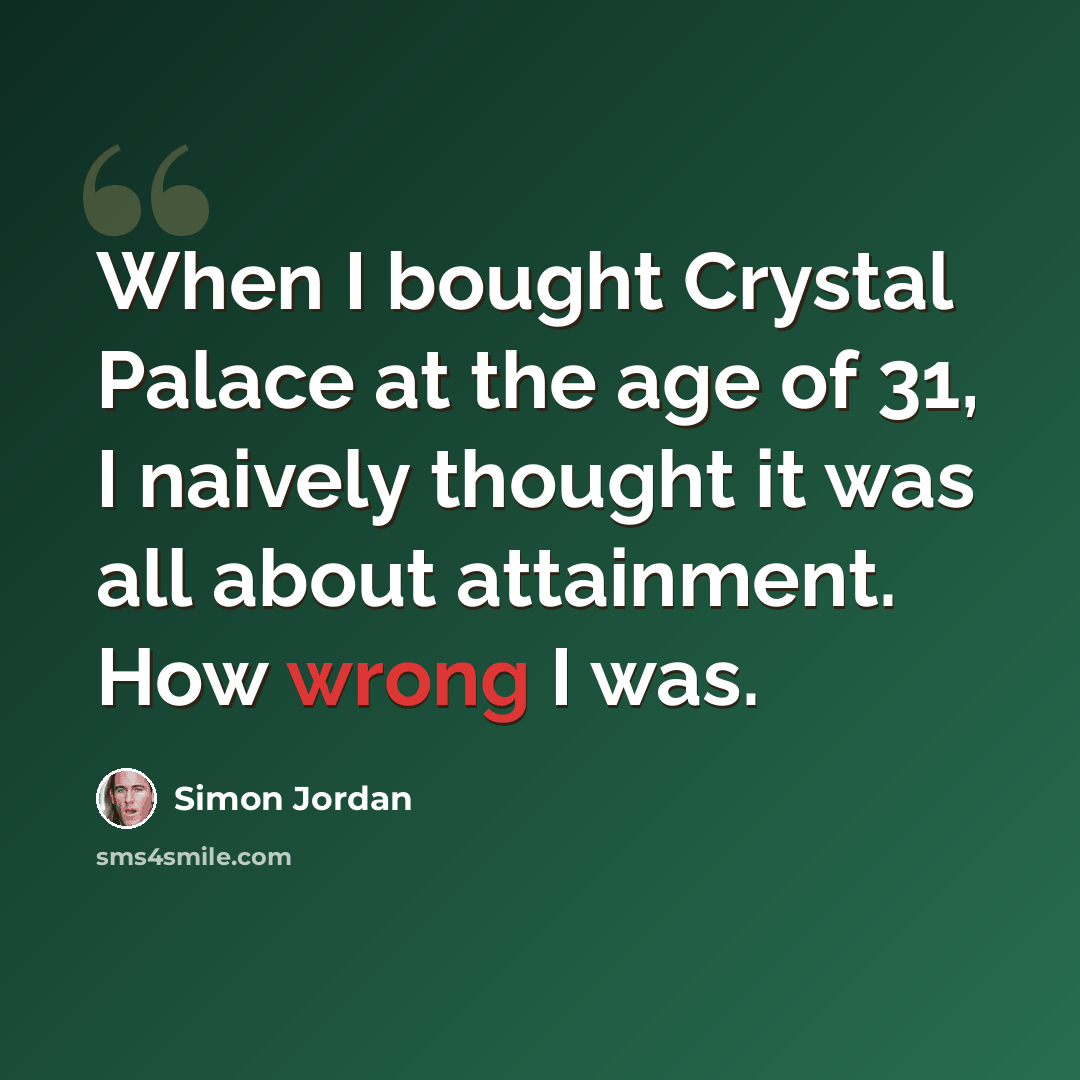 “When I bought Crystal Palace at the age of 31, I naively thought it was all about attainment. How wrong I was.” quote by Simon Jordan