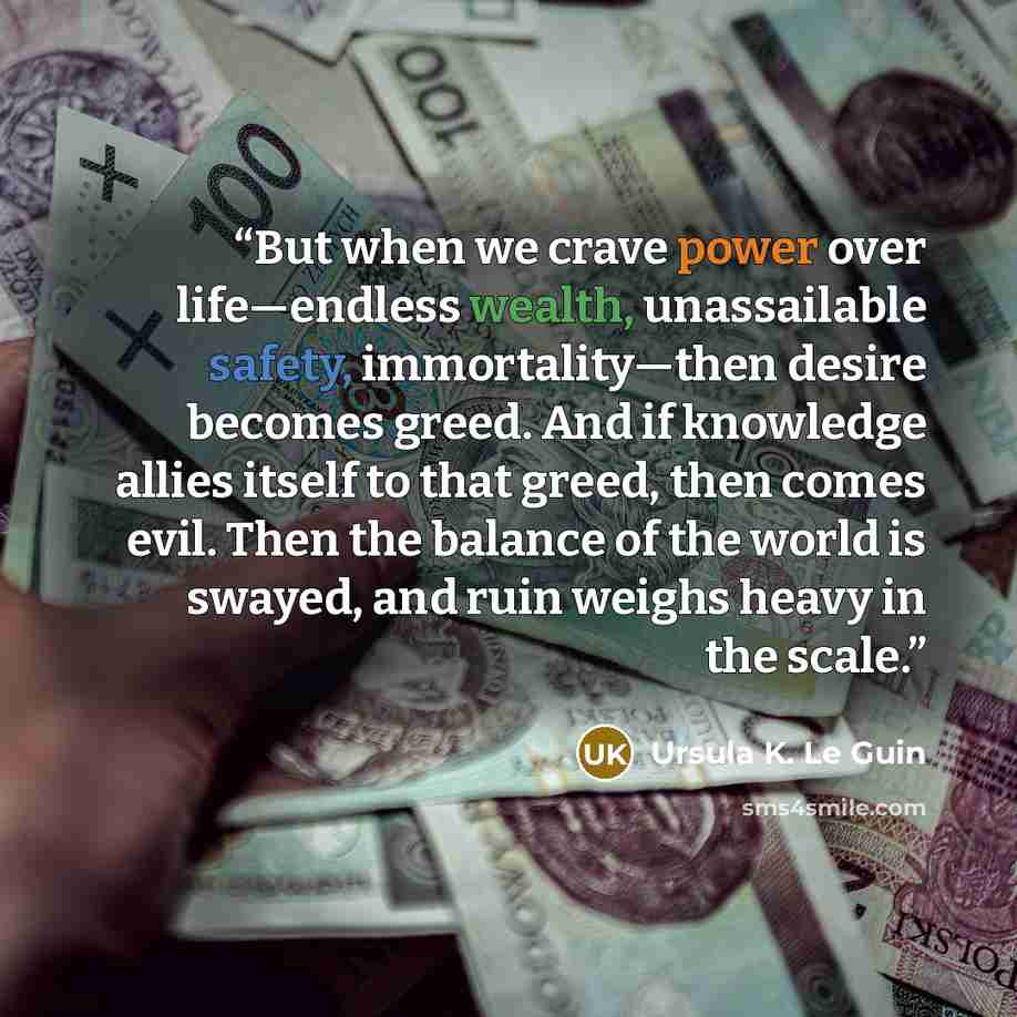 “But when we crave power over life—endless wealth, unassailable safety, immortality—then desire becomes greed. And if knowledge allies itself to that greed, then comes evil. Then the balance of the world is swayed, and ruin weighs heavy in the scale.” quote by Ursula K. Le Guin