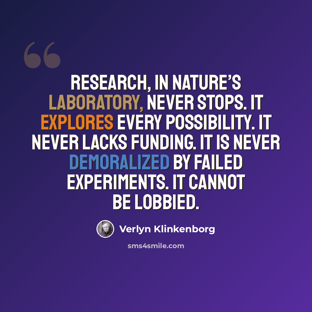 “Research, in nature’s laboratory, never stops. It explores every possibility. It never lacks funding. It is never demoralized by failed experiments. It cannot be lobbied.” quote by Verlyn Klinkenborg