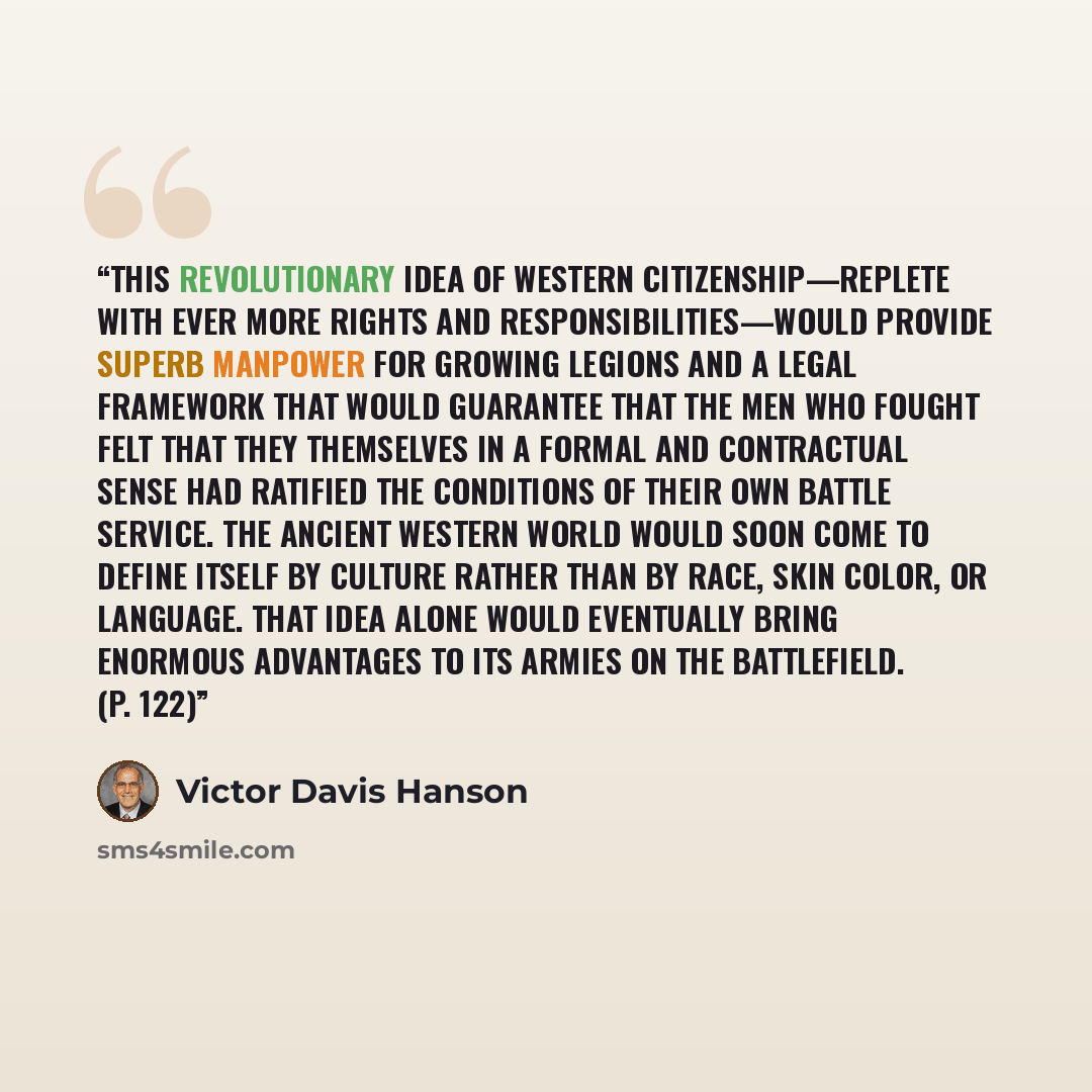 “This revolutionary idea of Western citizenship—replete with ever more rights and responsibilities—would provide superb manpower for growing legions and a legal framework that would guarantee that the men who fought felt that they themselves in a formal and contractual sense had ratified the…” quote by Victor Davis Hanson