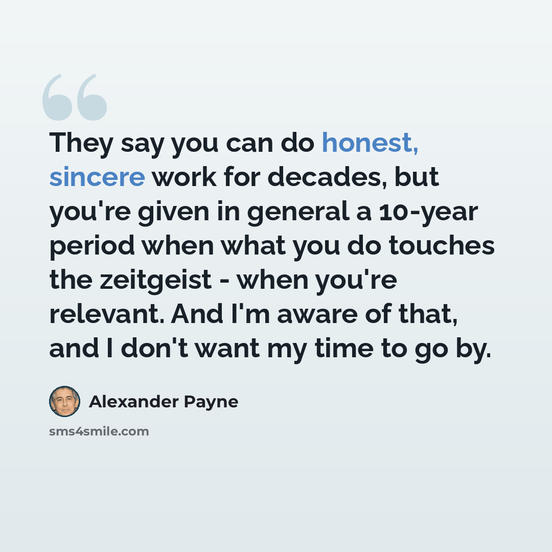 “They say you can do honest, sincere work for decades, but you're given in general a 10-year period when what you do touches the zeitgeist - when you're relevant. And I'm aware of that, and I don't want my time to go by.” quote by Alexander Payne
