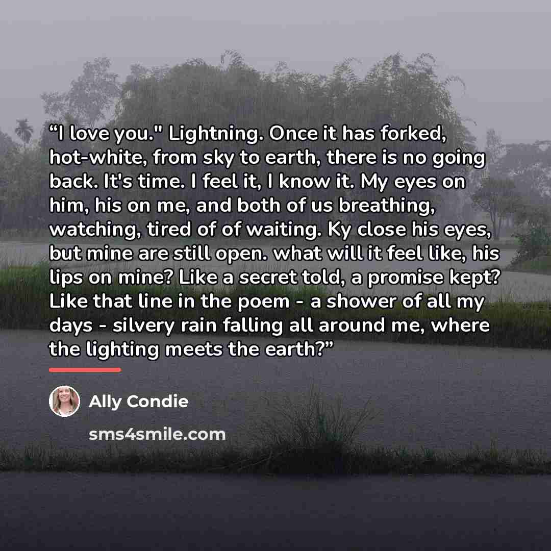 “I love you." Lightning. Once it has forked, hot-white, from sky to earth, there is no going back. It's time. I feel it, I know it. My eyes on him, his on me, and both of us breathing, watching, tired of of waiting. Ky close his eyes, but mine are still open. what will it feel like, his lips on…” quote by Ally Condie