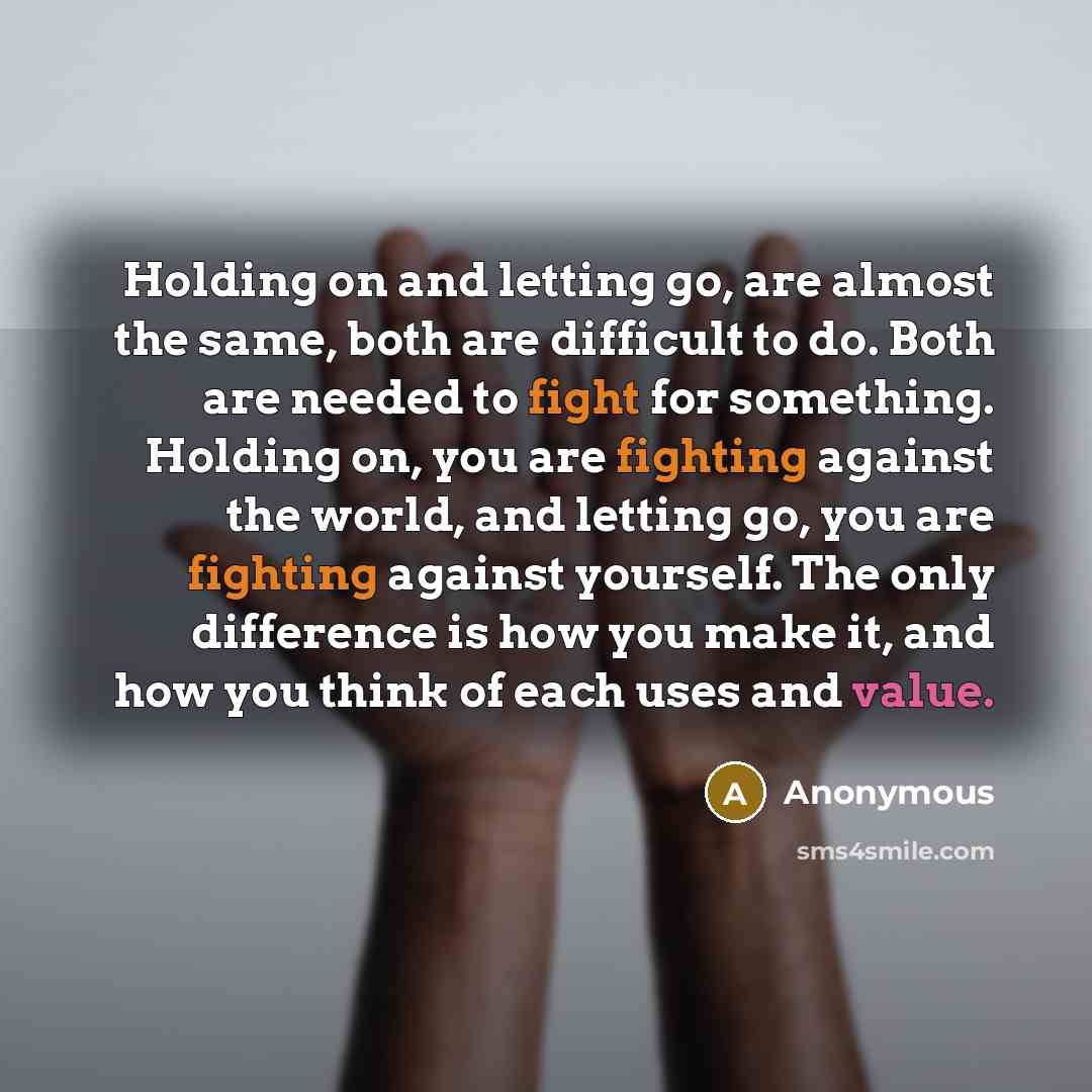 “Holding on and letting go, are almost the same, both are difficult to do. Both are needed to fight for something. Holding on, you are fighting against the world, and letting go, you are fighting against yourself. The only difference is how you make it, and how you think of each uses and value.” quote by Anonymous